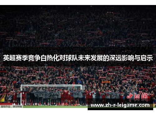 英超赛季竞争白热化对球队未来发展的深远影响与启示 英超赛季竞争白热化对球队未来发展的深远影响与启示