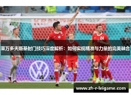 莱万多夫斯基射门技巧深度解析：如何实现精准与力量的完美融合
