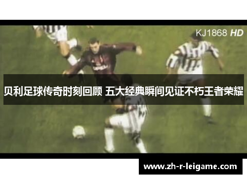 贝利足球传奇时刻回顾 五大经典瞬间见证不朽王者荣耀