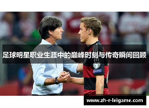足球明星职业生涯中的巅峰时刻与传奇瞬间回顾
