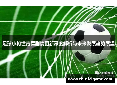 足球小将世青篇剧情更新深度解析与未来发展趋势展望