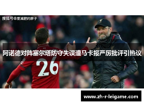 阿诺德对阵塞尔塔防守失误遭马卡报严厉批评引热议 阿诺德对阵塞尔塔防守失误遭马卡报严厉批评引热议